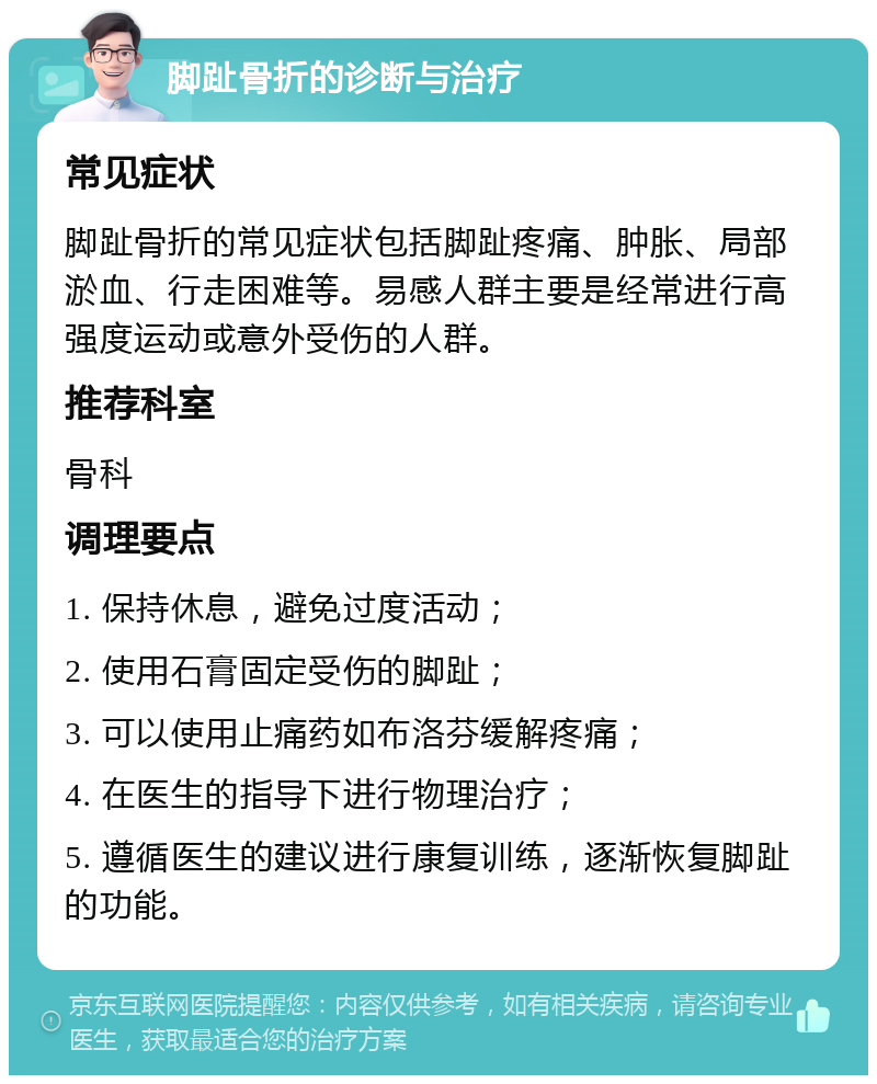 脚趾骨折的诊断与治疗 常见症状 脚趾骨折的常见症状包括脚趾疼痛、肿胀、局部淤血、行走困难等。易感人群主要是经常进行高强度运动或意外受伤的人群。 推荐科室 骨科 调理要点 1. 保持休息，避免过度活动； 2. 使用石膏固定受伤的脚趾； 3. 可以使用止痛药如布洛芬缓解疼痛； 4. 在医生的指导下进行物理治疗； 5. 遵循医生的建议进行康复训练，逐渐恢复脚趾的功能。