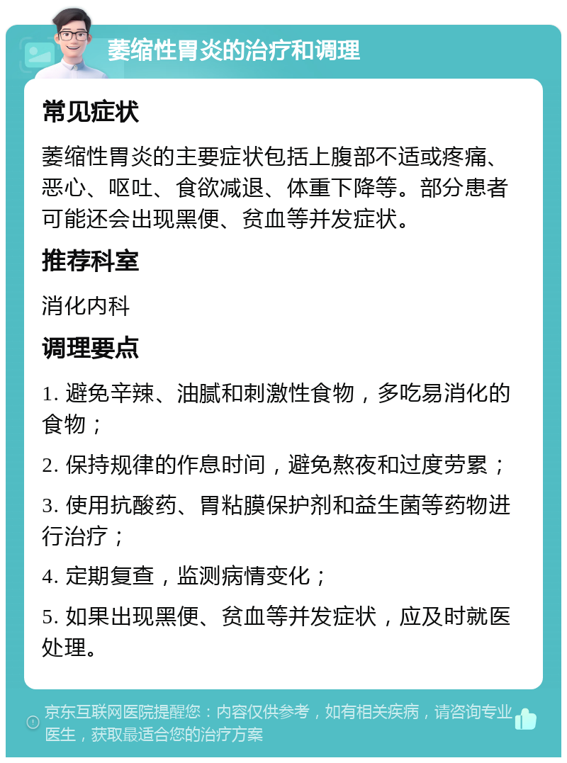 萎缩性胃炎的治疗和调理 常见症状 萎缩性胃炎的主要症状包括上腹部不适或疼痛、恶心、呕吐、食欲减退、体重下降等。部分患者可能还会出现黑便、贫血等并发症状。 推荐科室 消化内科 调理要点 1. 避免辛辣、油腻和刺激性食物，多吃易消化的食物； 2. 保持规律的作息时间，避免熬夜和过度劳累； 3. 使用抗酸药、胃粘膜保护剂和益生菌等药物进行治疗； 4. 定期复查，监测病情变化； 5. 如果出现黑便、贫血等并发症状，应及时就医处理。