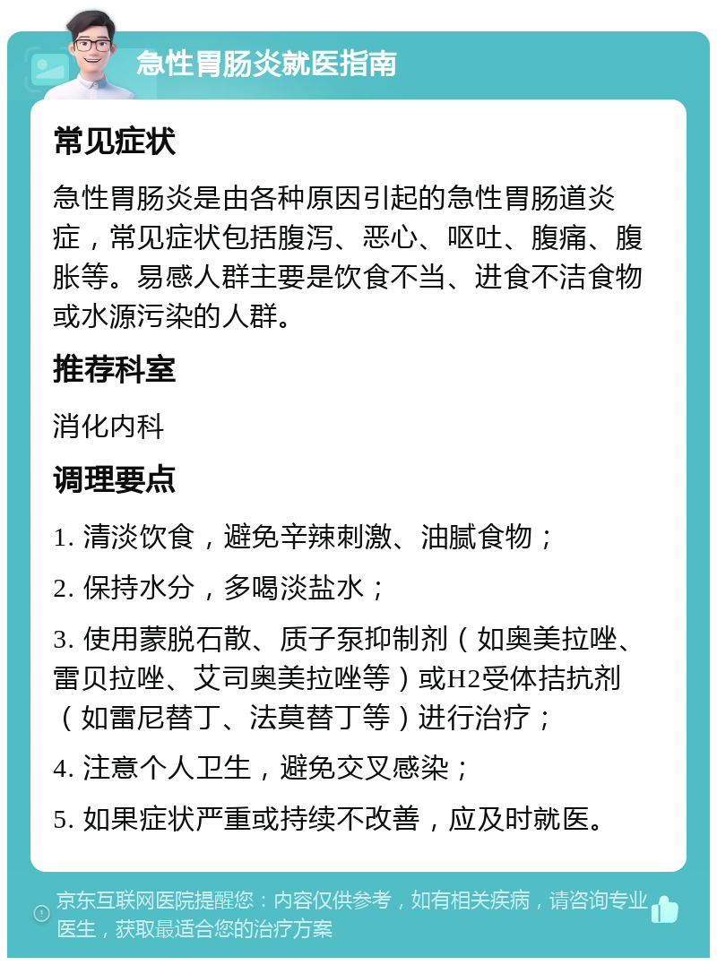 急性胃肠炎就医指南 常见症状 急性胃肠炎是由各种原因引起的急性胃肠道炎症，常见症状包括腹泻、恶心、呕吐、腹痛、腹胀等。易感人群主要是饮食不当、进食不洁食物或水源污染的人群。 推荐科室 消化内科 调理要点 1. 清淡饮食，避免辛辣刺激、油腻食物； 2. 保持水分，多喝淡盐水； 3. 使用蒙脱石散、质子泵抑制剂（如奥美拉唑、雷贝拉唑、艾司奥美拉唑等）或H2受体拮抗剂（如雷尼替丁、法莫替丁等）进行治疗； 4. 注意个人卫生，避免交叉感染； 5. 如果症状严重或持续不改善，应及时就医。