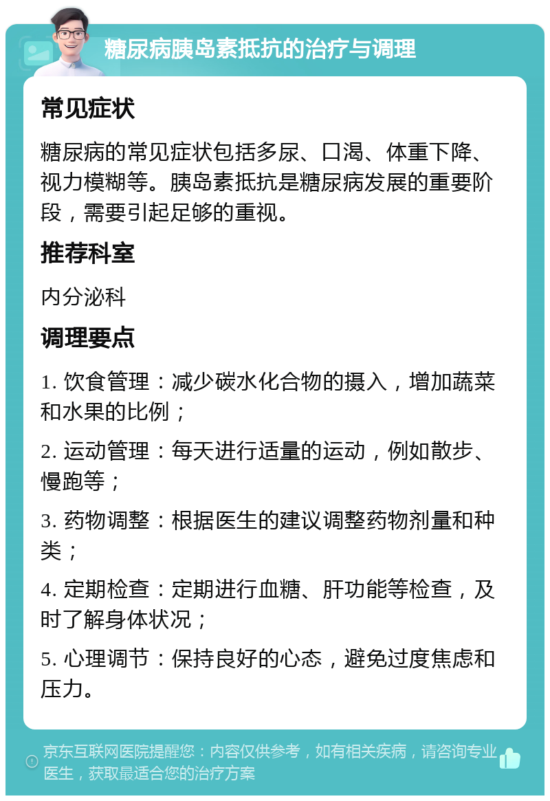 糖尿病胰岛素抵抗的治疗与调理 常见症状 糖尿病的常见症状包括多尿、口渴、体重下降、视力模糊等。胰岛素抵抗是糖尿病发展的重要阶段，需要引起足够的重视。 推荐科室 内分泌科 调理要点 1. 饮食管理：减少碳水化合物的摄入，增加蔬菜和水果的比例； 2. 运动管理：每天进行适量的运动，例如散步、慢跑等； 3. 药物调整：根据医生的建议调整药物剂量和种类； 4. 定期检查：定期进行血糖、肝功能等检查，及时了解身体状况； 5. 心理调节：保持良好的心态，避免过度焦虑和压力。