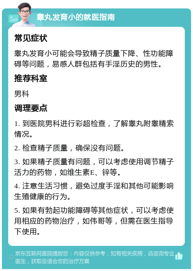 睾丸发育小的就医指南 常见症状 睾丸发育小可能会导致精子质量下降、性功能障碍等问题，易感人群包括有手淫历史的男性。 推荐科室 男科 调理要点 1. 到医院男科进行彩超检查，了解睾丸附睾精索情况。 2. 检查精子质量，确保没有问题。 3. 如果精子质量有问题，可以考虑使用调节精子活力的药物，如维生素E、锌等。 4. 注意生活习惯，避免过度手淫和其他可能影响生殖健康的行为。 5. 如果有勃起功能障碍等其他症状，可以考虑使用相应的药物治疗，如伟哥等，但需在医生指导下使用。