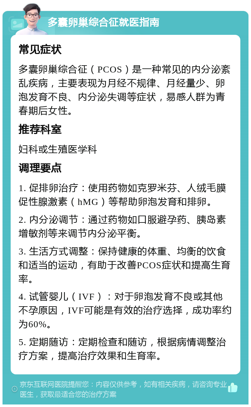 多囊卵巢综合征就医指南 常见症状 多囊卵巢综合征（PCOS）是一种常见的内分泌紊乱疾病，主要表现为月经不规律、月经量少、卵泡发育不良、内分泌失调等症状，易感人群为青春期后女性。 推荐科室 妇科或生殖医学科 调理要点 1. 促排卵治疗：使用药物如克罗米芬、人绒毛膜促性腺激素（hMG）等帮助卵泡发育和排卵。 2. 内分泌调节：通过药物如口服避孕药、胰岛素增敏剂等来调节内分泌平衡。 3. 生活方式调整：保持健康的体重、均衡的饮食和适当的运动，有助于改善PCOS症状和提高生育率。 4. 试管婴儿（IVF）：对于卵泡发育不良或其他不孕原因，IVF可能是有效的治疗选择，成功率约为60%。 5. 定期随访：定期检查和随访，根据病情调整治疗方案，提高治疗效果和生育率。