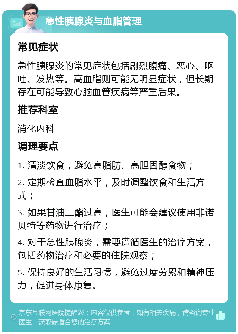 急性胰腺炎与血脂管理 常见症状 急性胰腺炎的常见症状包括剧烈腹痛、恶心、呕吐、发热等。高血脂则可能无明显症状，但长期存在可能导致心脑血管疾病等严重后果。 推荐科室 消化内科 调理要点 1. 清淡饮食，避免高脂肪、高胆固醇食物； 2. 定期检查血脂水平，及时调整饮食和生活方式； 3. 如果甘油三酯过高，医生可能会建议使用非诺贝特等药物进行治疗； 4. 对于急性胰腺炎，需要遵循医生的治疗方案，包括药物治疗和必要的住院观察； 5. 保持良好的生活习惯，避免过度劳累和精神压力，促进身体康复。