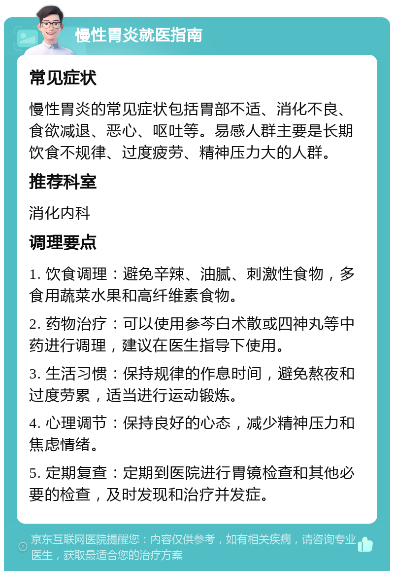 慢性胃炎就医指南 常见症状 慢性胃炎的常见症状包括胃部不适、消化不良、食欲减退、恶心、呕吐等。易感人群主要是长期饮食不规律、过度疲劳、精神压力大的人群。 推荐科室 消化内科 调理要点 1. 饮食调理：避免辛辣、油腻、刺激性食物，多食用蔬菜水果和高纤维素食物。 2. 药物治疗：可以使用参芩白术散或四神丸等中药进行调理，建议在医生指导下使用。 3. 生活习惯：保持规律的作息时间，避免熬夜和过度劳累，适当进行运动锻炼。 4. 心理调节：保持良好的心态，减少精神压力和焦虑情绪。 5. 定期复查：定期到医院进行胃镜检查和其他必要的检查，及时发现和治疗并发症。