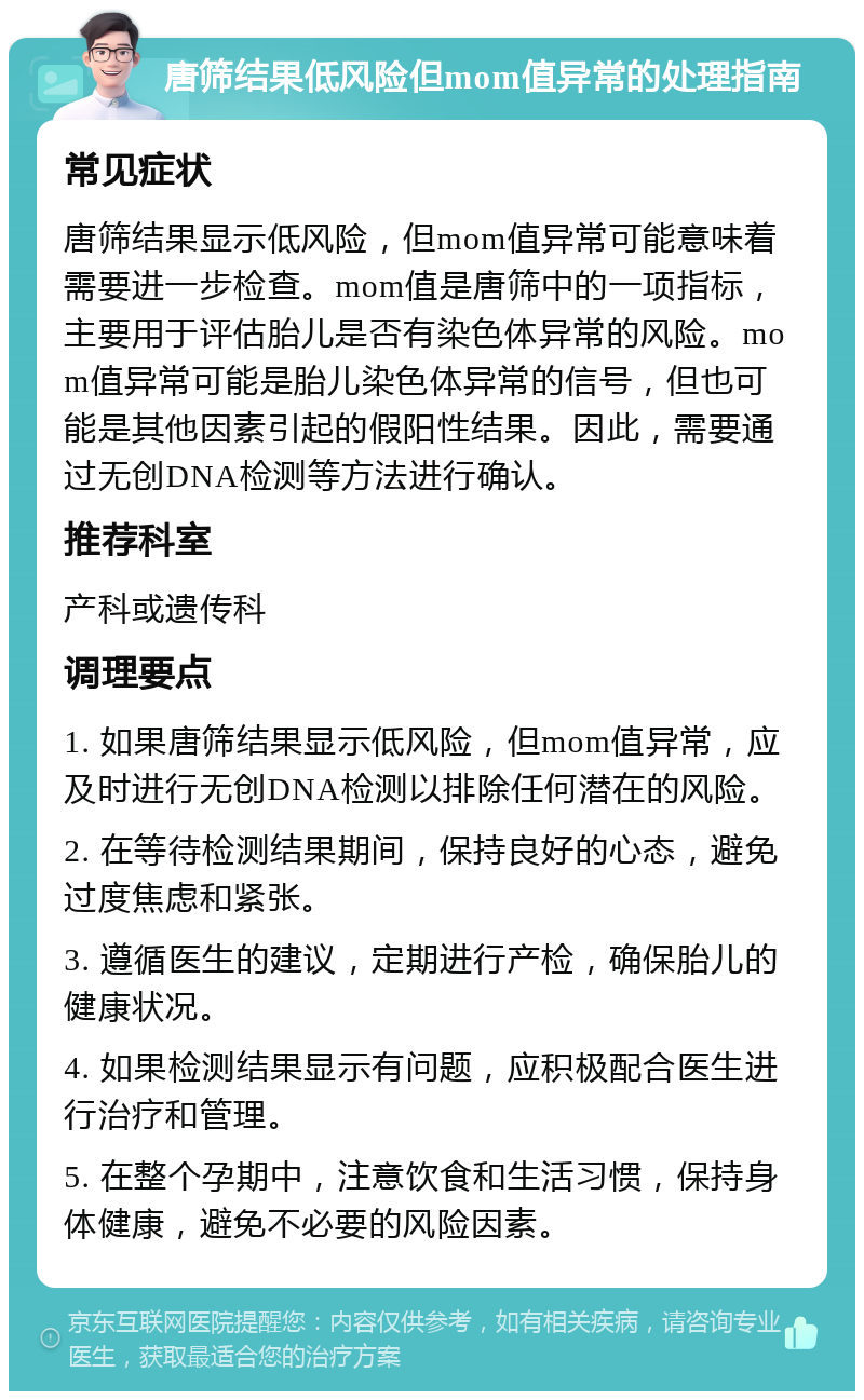 唐筛结果低风险但mom值异常的处理指南 常见症状 唐筛结果显示低风险，但mom值异常可能意味着需要进一步检查。mom值是唐筛中的一项指标，主要用于评估胎儿是否有染色体异常的风险。mom值异常可能是胎儿染色体异常的信号，但也可能是其他因素引起的假阳性结果。因此，需要通过无创DNA检测等方法进行确认。 推荐科室 产科或遗传科 调理要点 1. 如果唐筛结果显示低风险，但mom值异常，应及时进行无创DNA检测以排除任何潜在的风险。 2. 在等待检测结果期间，保持良好的心态，避免过度焦虑和紧张。 3. 遵循医生的建议，定期进行产检，确保胎儿的健康状况。 4. 如果检测结果显示有问题，应积极配合医生进行治疗和管理。 5. 在整个孕期中，注意饮食和生活习惯，保持身体健康，避免不必要的风险因素。