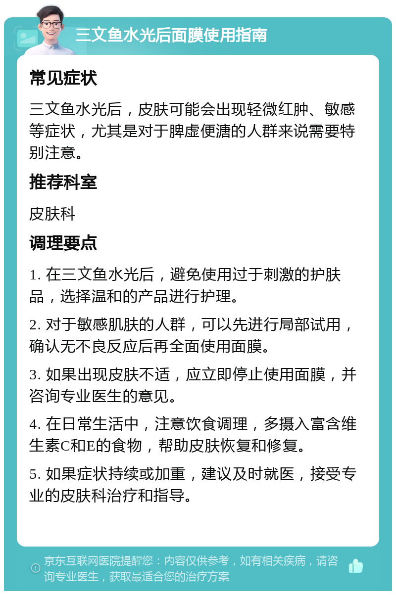 三文鱼水光后面膜使用指南 常见症状 三文鱼水光后，皮肤可能会出现轻微红肿、敏感等症状，尤其是对于脾虚便溏的人群来说需要特别注意。 推荐科室 皮肤科 调理要点 1. 在三文鱼水光后，避免使用过于刺激的护肤品，选择温和的产品进行护理。 2. 对于敏感肌肤的人群，可以先进行局部试用，确认无不良反应后再全面使用面膜。 3. 如果出现皮肤不适，应立即停止使用面膜，并咨询专业医生的意见。 4. 在日常生活中，注意饮食调理，多摄入富含维生素C和E的食物，帮助皮肤恢复和修复。 5. 如果症状持续或加重，建议及时就医，接受专业的皮肤科治疗和指导。