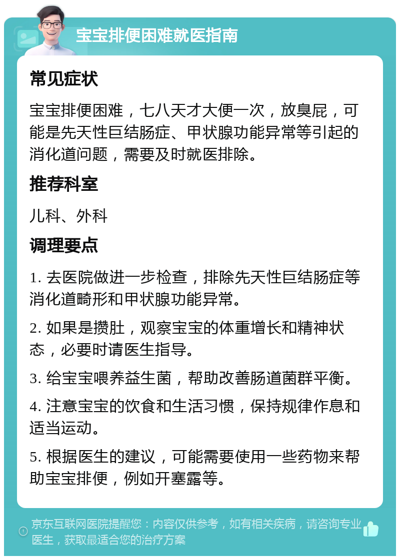 宝宝排便困难就医指南 常见症状 宝宝排便困难，七八天才大便一次，放臭屁，可能是先天性巨结肠症、甲状腺功能异常等引起的消化道问题，需要及时就医排除。 推荐科室 儿科、外科 调理要点 1. 去医院做进一步检查，排除先天性巨结肠症等消化道畸形和甲状腺功能异常。 2. 如果是攒肚，观察宝宝的体重增长和精神状态，必要时请医生指导。 3. 给宝宝喂养益生菌，帮助改善肠道菌群平衡。 4. 注意宝宝的饮食和生活习惯，保持规律作息和适当运动。 5. 根据医生的建议，可能需要使用一些药物来帮助宝宝排便，例如开塞露等。