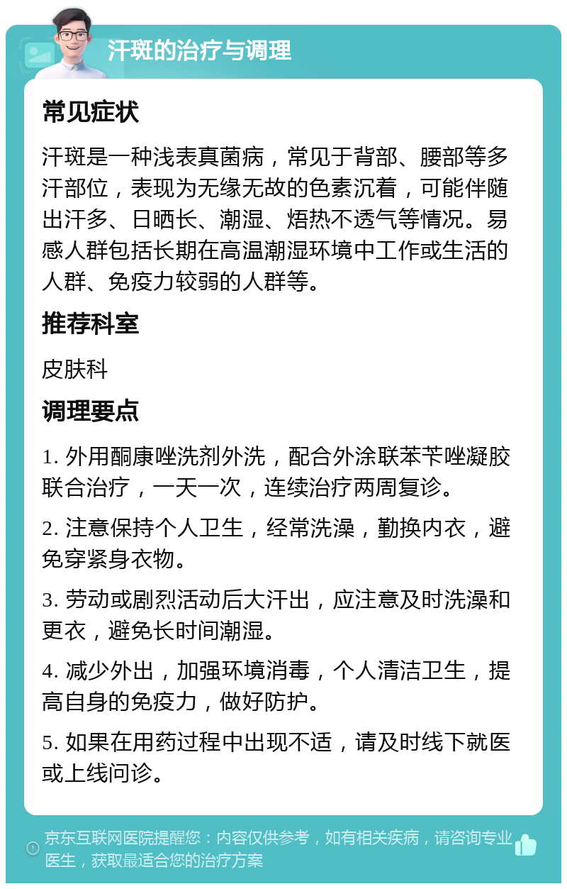 汗斑的治疗与调理 常见症状 汗斑是一种浅表真菌病，常见于背部、腰部等多汗部位，表现为无缘无故的色素沉着，可能伴随出汗多、日晒长、潮湿、焐热不透气等情况。易感人群包括长期在高温潮湿环境中工作或生活的人群、免疫力较弱的人群等。 推荐科室 皮肤科 调理要点 1. 外用酮康唑洗剂外洗，配合外涂联苯苄唑凝胶联合治疗，一天一次，连续治疗两周复诊。 2. 注意保持个人卫生，经常洗澡，勤换内衣，避免穿紧身衣物。 3. 劳动或剧烈活动后大汗出，应注意及时洗澡和更衣，避免长时间潮湿。 4. 减少外出，加强环境消毒，个人清洁卫生，提高自身的免疫力，做好防护。 5. 如果在用药过程中出现不适，请及时线下就医或上线问诊。