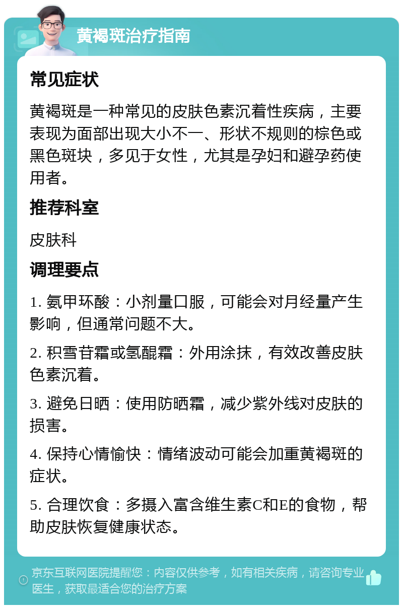 黄褐斑治疗指南 常见症状 黄褐斑是一种常见的皮肤色素沉着性疾病，主要表现为面部出现大小不一、形状不规则的棕色或黑色斑块，多见于女性，尤其是孕妇和避孕药使用者。 推荐科室 皮肤科 调理要点 1. 氨甲环酸：小剂量口服，可能会对月经量产生影响，但通常问题不大。 2. 积雪苷霜或氢醌霜：外用涂抹，有效改善皮肤色素沉着。 3. 避免日晒：使用防晒霜，减少紫外线对皮肤的损害。 4. 保持心情愉快：情绪波动可能会加重黄褐斑的症状。 5. 合理饮食：多摄入富含维生素C和E的食物，帮助皮肤恢复健康状态。