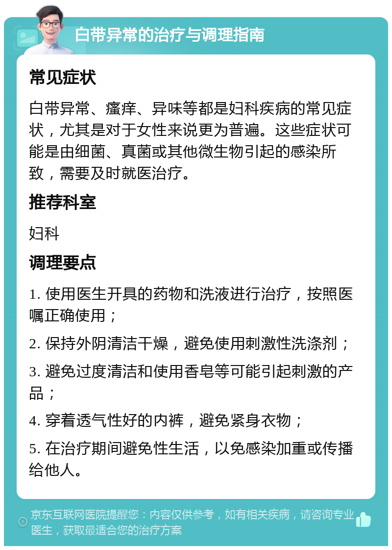 白带异常的治疗与调理指南 常见症状 白带异常、瘙痒、异味等都是妇科疾病的常见症状，尤其是对于女性来说更为普遍。这些症状可能是由细菌、真菌或其他微生物引起的感染所致，需要及时就医治疗。 推荐科室 妇科 调理要点 1. 使用医生开具的药物和洗液进行治疗，按照医嘱正确使用； 2. 保持外阴清洁干燥，避免使用刺激性洗涤剂； 3. 避免过度清洁和使用香皂等可能引起刺激的产品； 4. 穿着透气性好的内裤，避免紧身衣物； 5. 在治疗期间避免性生活，以免感染加重或传播给他人。