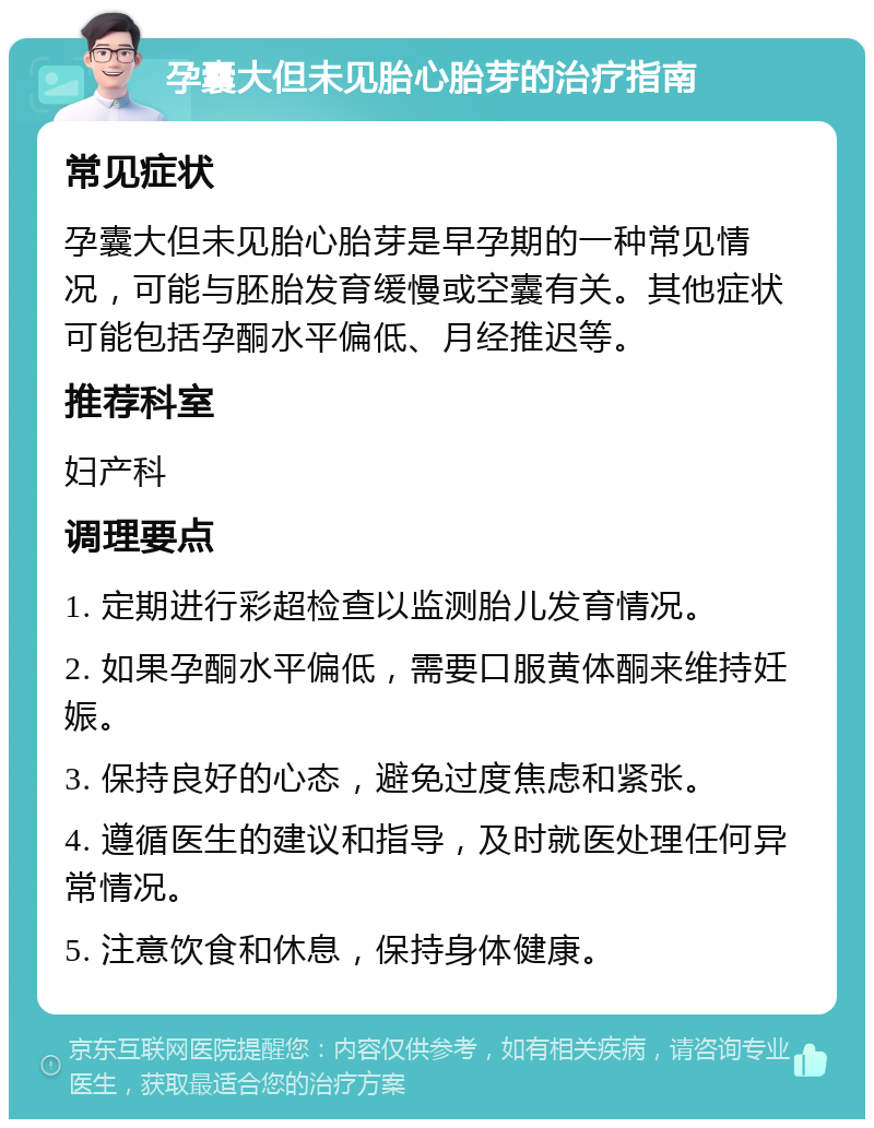 孕囊大但未见胎心胎芽的治疗指南 常见症状 孕囊大但未见胎心胎芽是早孕期的一种常见情况，可能与胚胎发育缓慢或空囊有关。其他症状可能包括孕酮水平偏低、月经推迟等。 推荐科室 妇产科 调理要点 1. 定期进行彩超检查以监测胎儿发育情况。 2. 如果孕酮水平偏低，需要口服黄体酮来维持妊娠。 3. 保持良好的心态，避免过度焦虑和紧张。 4. 遵循医生的建议和指导，及时就医处理任何异常情况。 5. 注意饮食和休息，保持身体健康。