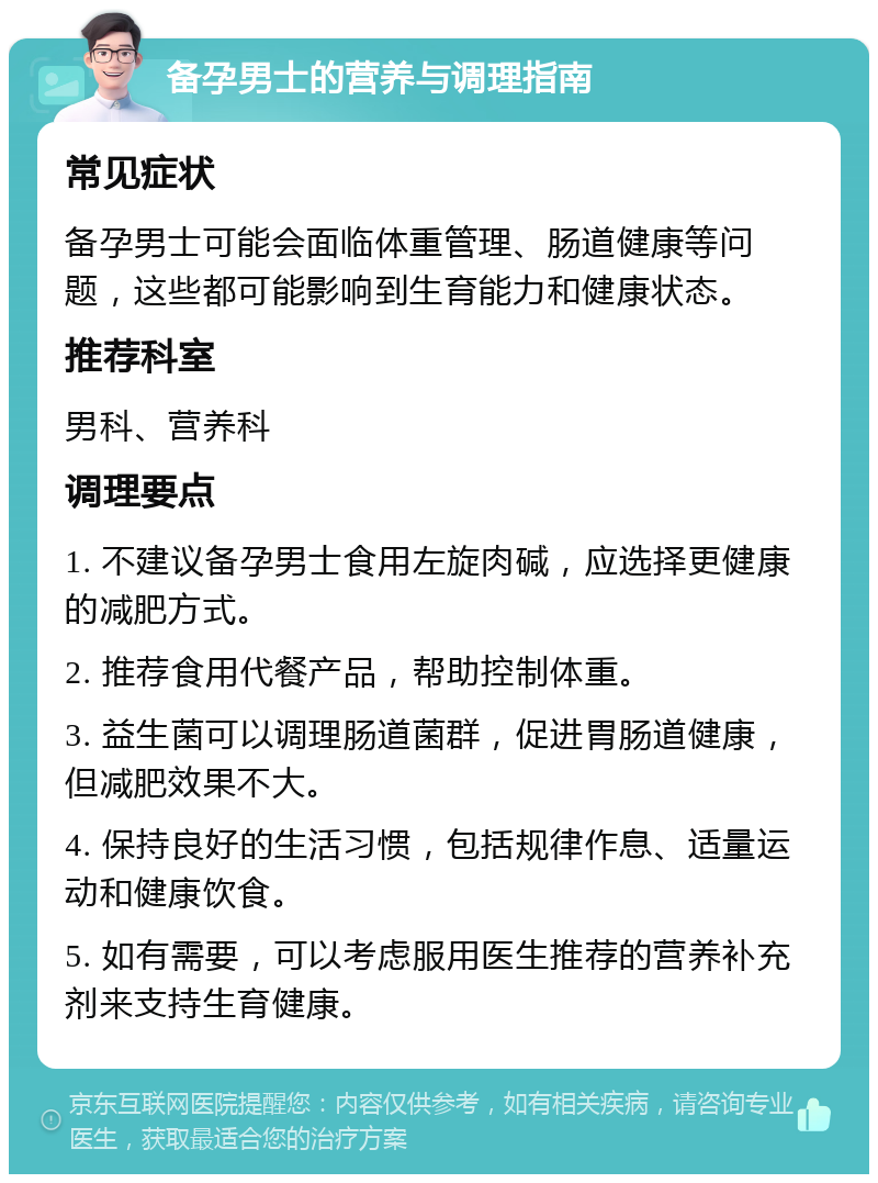 备孕男士的营养与调理指南 常见症状 备孕男士可能会面临体重管理、肠道健康等问题，这些都可能影响到生育能力和健康状态。 推荐科室 男科、营养科 调理要点 1. 不建议备孕男士食用左旋肉碱，应选择更健康的减肥方式。 2. 推荐食用代餐产品，帮助控制体重。 3. 益生菌可以调理肠道菌群，促进胃肠道健康，但减肥效果不大。 4. 保持良好的生活习惯，包括规律作息、适量运动和健康饮食。 5. 如有需要，可以考虑服用医生推荐的营养补充剂来支持生育健康。