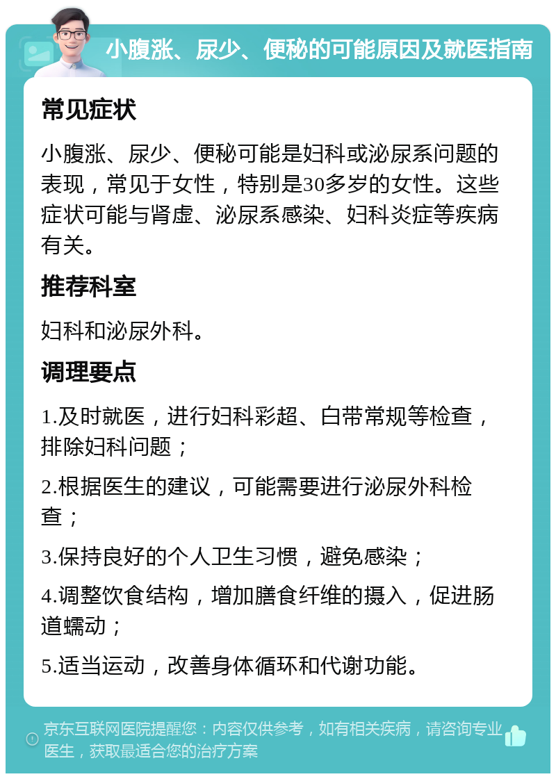 小腹涨、尿少、便秘的可能原因及就医指南 常见症状 小腹涨、尿少、便秘可能是妇科或泌尿系问题的表现，常见于女性，特别是30多岁的女性。这些症状可能与肾虚、泌尿系感染、妇科炎症等疾病有关。 推荐科室 妇科和泌尿外科。 调理要点 1.及时就医，进行妇科彩超、白带常规等检查，排除妇科问题； 2.根据医生的建议，可能需要进行泌尿外科检查； 3.保持良好的个人卫生习惯，避免感染； 4.调整饮食结构，增加膳食纤维的摄入，促进肠道蠕动； 5.适当运动，改善身体循环和代谢功能。