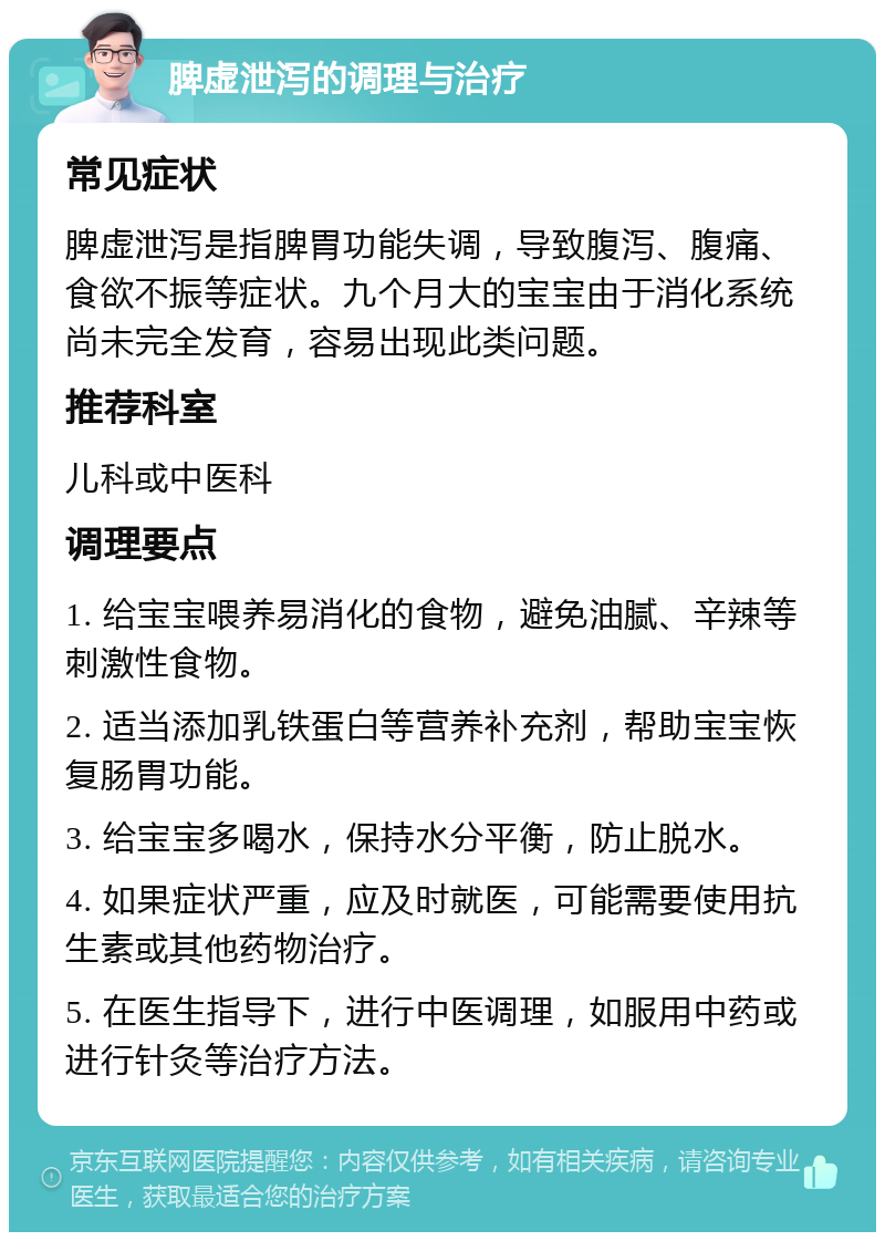 脾虚泄泻的调理与治疗 常见症状 脾虚泄泻是指脾胃功能失调，导致腹泻、腹痛、食欲不振等症状。九个月大的宝宝由于消化系统尚未完全发育，容易出现此类问题。 推荐科室 儿科或中医科 调理要点 1. 给宝宝喂养易消化的食物，避免油腻、辛辣等刺激性食物。 2. 适当添加乳铁蛋白等营养补充剂，帮助宝宝恢复肠胃功能。 3. 给宝宝多喝水，保持水分平衡，防止脱水。 4. 如果症状严重，应及时就医，可能需要使用抗生素或其他药物治疗。 5. 在医生指导下，进行中医调理，如服用中药或进行针灸等治疗方法。