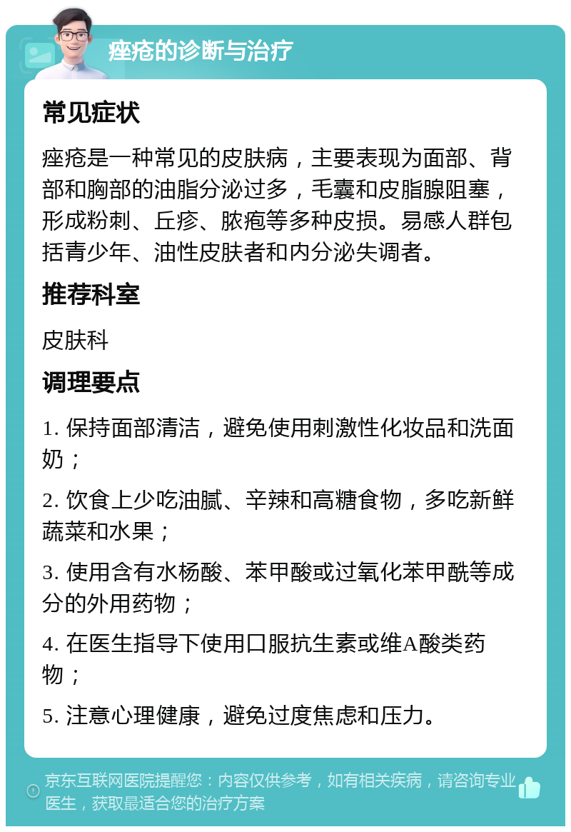 痤疮的诊断与治疗 常见症状 痤疮是一种常见的皮肤病，主要表现为面部、背部和胸部的油脂分泌过多，毛囊和皮脂腺阻塞，形成粉刺、丘疹、脓疱等多种皮损。易感人群包括青少年、油性皮肤者和内分泌失调者。 推荐科室 皮肤科 调理要点 1. 保持面部清洁，避免使用刺激性化妆品和洗面奶； 2. 饮食上少吃油腻、辛辣和高糖食物，多吃新鲜蔬菜和水果； 3. 使用含有水杨酸、苯甲酸或过氧化苯甲酰等成分的外用药物； 4. 在医生指导下使用口服抗生素或维A酸类药物； 5. 注意心理健康，避免过度焦虑和压力。