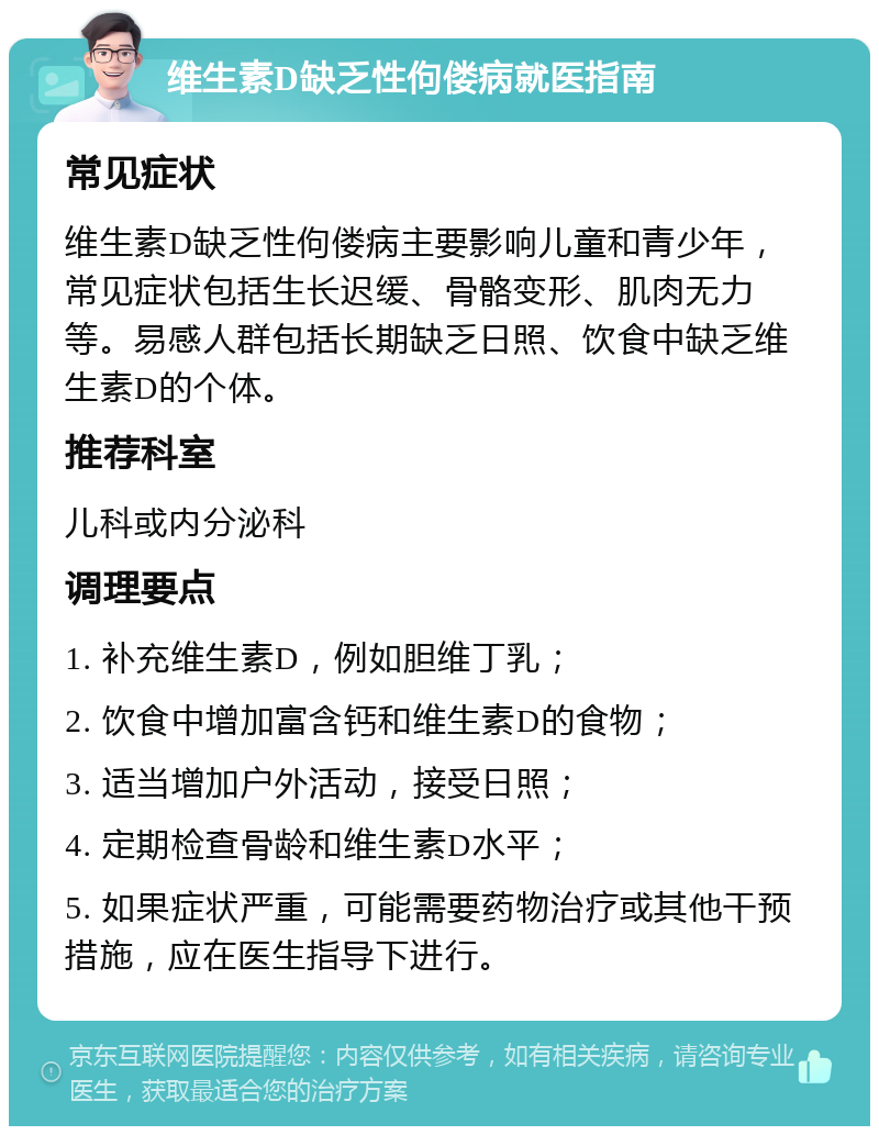 维生素D缺乏性佝偻病就医指南 常见症状 维生素D缺乏性佝偻病主要影响儿童和青少年，常见症状包括生长迟缓、骨骼变形、肌肉无力等。易感人群包括长期缺乏日照、饮食中缺乏维生素D的个体。 推荐科室 儿科或内分泌科 调理要点 1. 补充维生素D，例如胆维丁乳； 2. 饮食中增加富含钙和维生素D的食物； 3. 适当增加户外活动，接受日照； 4. 定期检查骨龄和维生素D水平； 5. 如果症状严重，可能需要药物治疗或其他干预措施，应在医生指导下进行。