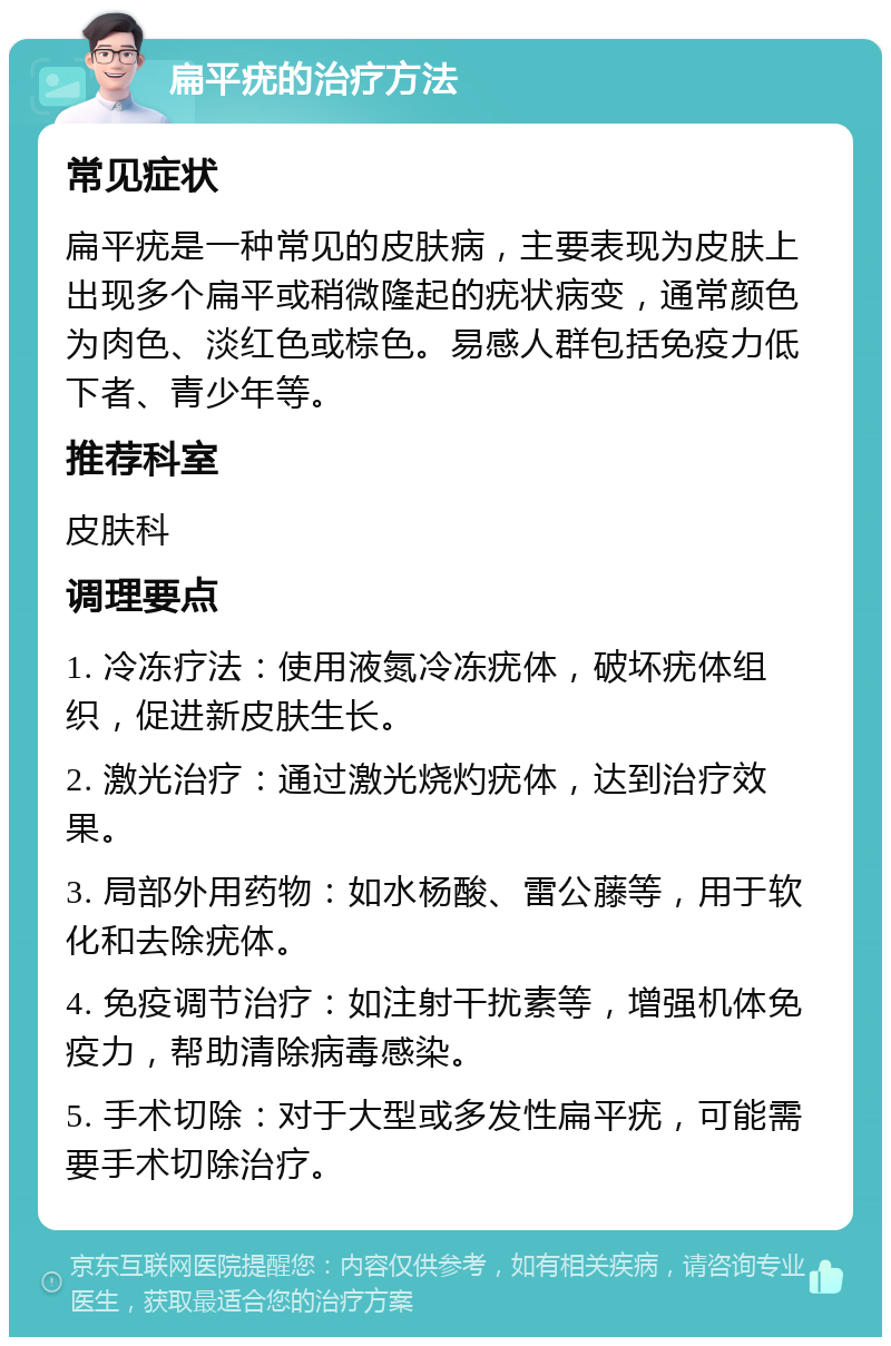 扁平疣的治疗方法 常见症状 扁平疣是一种常见的皮肤病，主要表现为皮肤上出现多个扁平或稍微隆起的疣状病变，通常颜色为肉色、淡红色或棕色。易感人群包括免疫力低下者、青少年等。 推荐科室 皮肤科 调理要点 1. 冷冻疗法：使用液氮冷冻疣体，破坏疣体组织，促进新皮肤生长。 2. 激光治疗：通过激光烧灼疣体，达到治疗效果。 3. 局部外用药物：如水杨酸、雷公藤等，用于软化和去除疣体。 4. 免疫调节治疗：如注射干扰素等，增强机体免疫力，帮助清除病毒感染。 5. 手术切除：对于大型或多发性扁平疣，可能需要手术切除治疗。