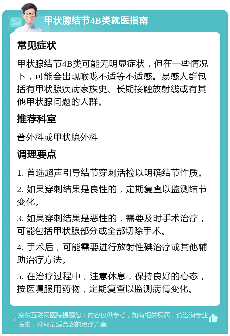 甲状腺结节4B类就医指南 常见症状 甲状腺结节4B类可能无明显症状，但在一些情况下，可能会出现喉咙不适等不适感。易感人群包括有甲状腺疾病家族史、长期接触放射线或有其他甲状腺问题的人群。 推荐科室 普外科或甲状腺外科 调理要点 1. 首选超声引导结节穿刺活检以明确结节性质。 2. 如果穿刺结果是良性的，定期复查以监测结节变化。 3. 如果穿刺结果是恶性的，需要及时手术治疗，可能包括甲状腺部分或全部切除手术。 4. 手术后，可能需要进行放射性碘治疗或其他辅助治疗方法。 5. 在治疗过程中，注意休息，保持良好的心态，按医嘱服用药物，定期复查以监测病情变化。