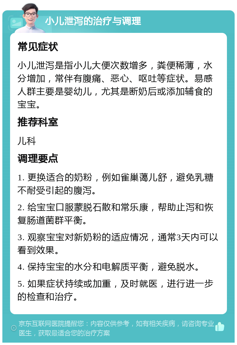 小儿泄泻的治疗与调理 常见症状 小儿泄泻是指小儿大便次数增多，粪便稀薄，水分增加，常伴有腹痛、恶心、呕吐等症状。易感人群主要是婴幼儿，尤其是断奶后或添加辅食的宝宝。 推荐科室 儿科 调理要点 1. 更换适合的奶粉，例如雀巢蔼儿舒，避免乳糖不耐受引起的腹泻。 2. 给宝宝口服蒙脱石散和常乐康，帮助止泻和恢复肠道菌群平衡。 3. 观察宝宝对新奶粉的适应情况，通常3天内可以看到效果。 4. 保持宝宝的水分和电解质平衡，避免脱水。 5. 如果症状持续或加重，及时就医，进行进一步的检查和治疗。