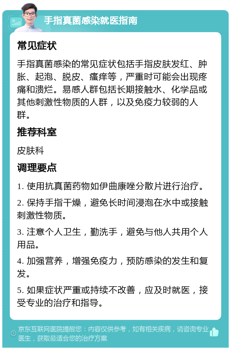 手指真菌感染就医指南 常见症状 手指真菌感染的常见症状包括手指皮肤发红、肿胀、起泡、脱皮、瘙痒等，严重时可能会出现疼痛和溃烂。易感人群包括长期接触水、化学品或其他刺激性物质的人群，以及免疫力较弱的人群。 推荐科室 皮肤科 调理要点 1. 使用抗真菌药物如伊曲康唑分散片进行治疗。 2. 保持手指干燥，避免长时间浸泡在水中或接触刺激性物质。 3. 注意个人卫生，勤洗手，避免与他人共用个人用品。 4. 加强营养，增强免疫力，预防感染的发生和复发。 5. 如果症状严重或持续不改善，应及时就医，接受专业的治疗和指导。