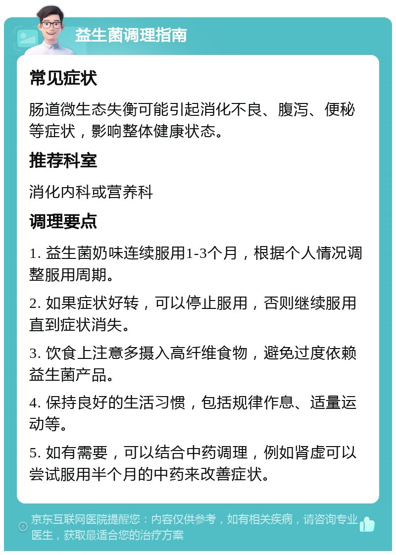 益生菌调理指南 常见症状 肠道微生态失衡可能引起消化不良、腹泻、便秘等症状，影响整体健康状态。 推荐科室 消化内科或营养科 调理要点 1. 益生菌奶味连续服用1-3个月，根据个人情况调整服用周期。 2. 如果症状好转，可以停止服用，否则继续服用直到症状消失。 3. 饮食上注意多摄入高纤维食物，避免过度依赖益生菌产品。 4. 保持良好的生活习惯，包括规律作息、适量运动等。 5. 如有需要，可以结合中药调理，例如肾虚可以尝试服用半个月的中药来改善症状。