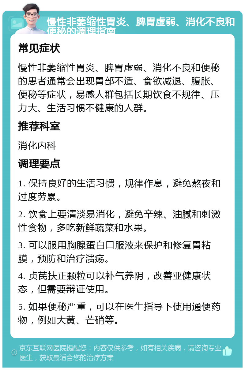 慢性非萎缩性胃炎、脾胃虚弱、消化不良和便秘的调理指南 常见症状 慢性非萎缩性胃炎、脾胃虚弱、消化不良和便秘的患者通常会出现胃部不适、食欲减退、腹胀、便秘等症状，易感人群包括长期饮食不规律、压力大、生活习惯不健康的人群。 推荐科室 消化内科 调理要点 1. 保持良好的生活习惯，规律作息，避免熬夜和过度劳累。 2. 饮食上要清淡易消化，避免辛辣、油腻和刺激性食物，多吃新鲜蔬菜和水果。 3. 可以服用胸腺蛋白口服液来保护和修复胃粘膜，预防和治疗溃疡。 4. 贞芪扶正颗粒可以补气养阴，改善亚健康状态，但需要辩证使用。 5. 如果便秘严重，可以在医生指导下使用通便药物，例如大黄、芒硝等。