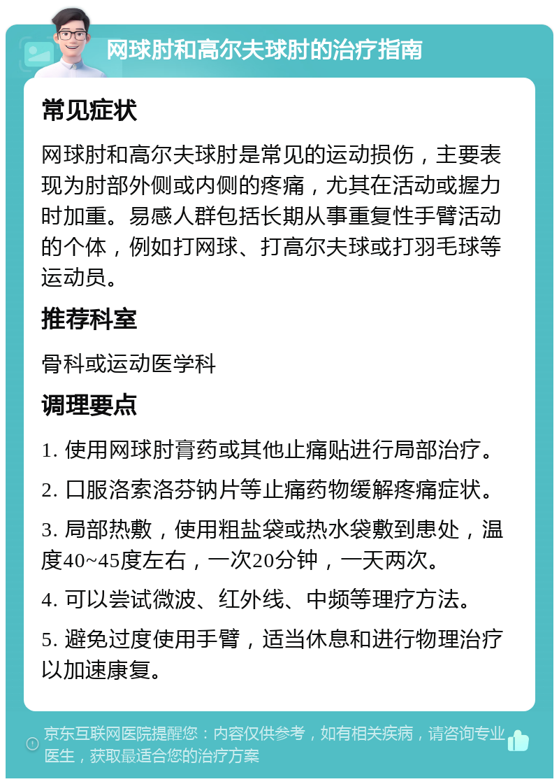 网球肘和高尔夫球肘的治疗指南 常见症状 网球肘和高尔夫球肘是常见的运动损伤，主要表现为肘部外侧或内侧的疼痛，尤其在活动或握力时加重。易感人群包括长期从事重复性手臂活动的个体，例如打网球、打高尔夫球或打羽毛球等运动员。 推荐科室 骨科或运动医学科 调理要点 1. 使用网球肘膏药或其他止痛贴进行局部治疗。 2. 口服洛索洛芬钠片等止痛药物缓解疼痛症状。 3. 局部热敷，使用粗盐袋或热水袋敷到患处，温度40~45度左右，一次20分钟，一天两次。 4. 可以尝试微波、红外线、中频等理疗方法。 5. 避免过度使用手臂，适当休息和进行物理治疗以加速康复。