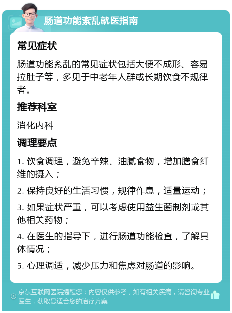 肠道功能紊乱就医指南 常见症状 肠道功能紊乱的常见症状包括大便不成形、容易拉肚子等，多见于中老年人群或长期饮食不规律者。 推荐科室 消化内科 调理要点 1. 饮食调理，避免辛辣、油腻食物，增加膳食纤维的摄入； 2. 保持良好的生活习惯，规律作息，适量运动； 3. 如果症状严重，可以考虑使用益生菌制剂或其他相关药物； 4. 在医生的指导下，进行肠道功能检查，了解具体情况； 5. 心理调适，减少压力和焦虑对肠道的影响。