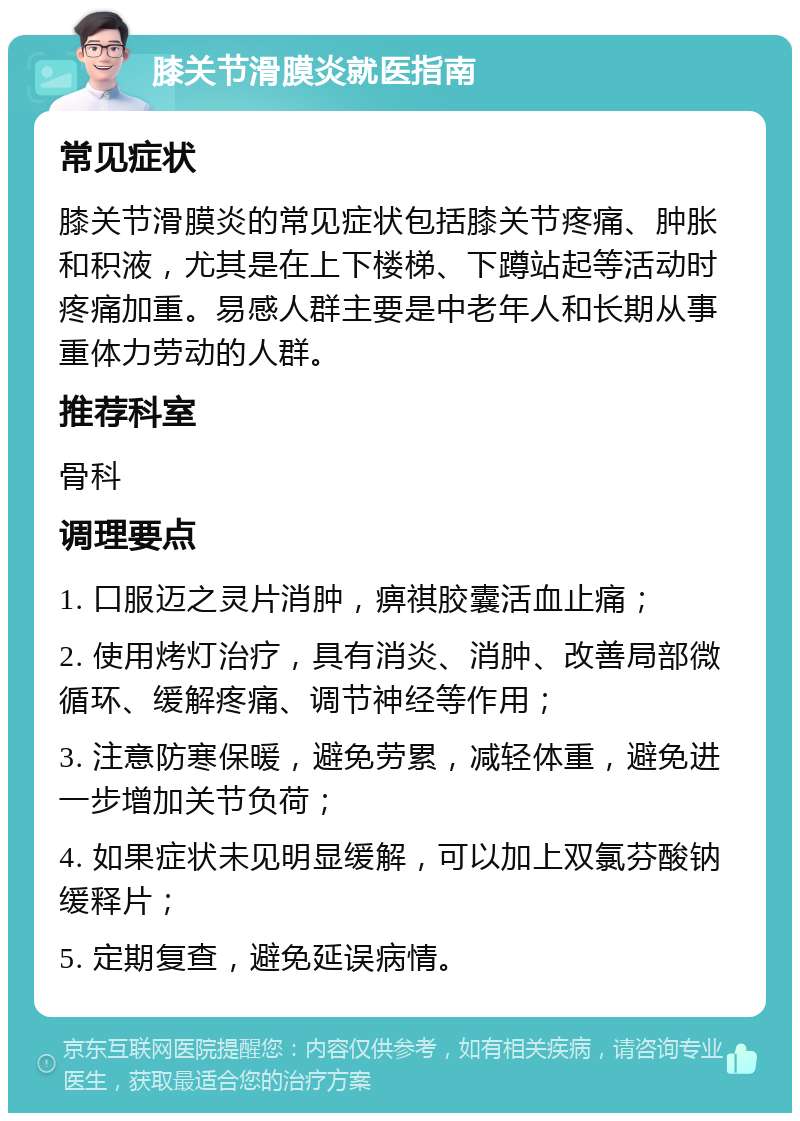 膝关节滑膜炎就医指南 常见症状 膝关节滑膜炎的常见症状包括膝关节疼痛、肿胀和积液，尤其是在上下楼梯、下蹲站起等活动时疼痛加重。易感人群主要是中老年人和长期从事重体力劳动的人群。 推荐科室 骨科 调理要点 1. 口服迈之灵片消肿，痹祺胶囊活血止痛； 2. 使用烤灯治疗，具有消炎、消肿、改善局部微循环、缓解疼痛、调节神经等作用； 3. 注意防寒保暖，避免劳累，减轻体重，避免进一步增加关节负荷； 4. 如果症状未见明显缓解，可以加上双氯芬酸钠缓释片； 5. 定期复查，避免延误病情。