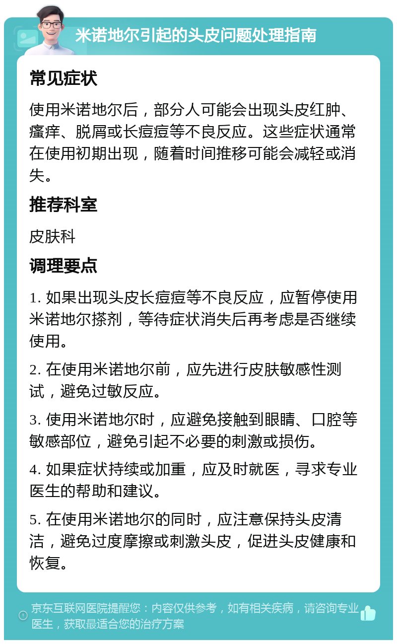 米诺地尔引起的头皮问题处理指南 常见症状 使用米诺地尔后，部分人可能会出现头皮红肿、瘙痒、脱屑或长痘痘等不良反应。这些症状通常在使用初期出现，随着时间推移可能会减轻或消失。 推荐科室 皮肤科 调理要点 1. 如果出现头皮长痘痘等不良反应，应暂停使用米诺地尔搽剂，等待症状消失后再考虑是否继续使用。 2. 在使用米诺地尔前，应先进行皮肤敏感性测试，避免过敏反应。 3. 使用米诺地尔时，应避免接触到眼睛、口腔等敏感部位，避免引起不必要的刺激或损伤。 4. 如果症状持续或加重，应及时就医，寻求专业医生的帮助和建议。 5. 在使用米诺地尔的同时，应注意保持头皮清洁，避免过度摩擦或刺激头皮，促进头皮健康和恢复。