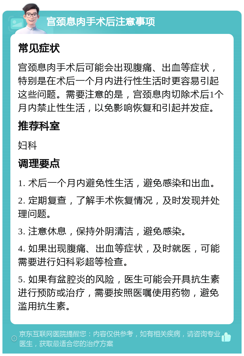 宫颈息肉手术后注意事项 常见症状 宫颈息肉手术后可能会出现腹痛、出血等症状，特别是在术后一个月内进行性生活时更容易引起这些问题。需要注意的是，宫颈息肉切除术后1个月内禁止性生活，以免影响恢复和引起并发症。 推荐科室 妇科 调理要点 1. 术后一个月内避免性生活，避免感染和出血。 2. 定期复查，了解手术恢复情况，及时发现并处理问题。 3. 注意休息，保持外阴清洁，避免感染。 4. 如果出现腹痛、出血等症状，及时就医，可能需要进行妇科彩超等检查。 5. 如果有盆腔炎的风险，医生可能会开具抗生素进行预防或治疗，需要按照医嘱使用药物，避免滥用抗生素。