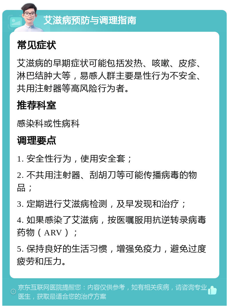 艾滋病预防与调理指南 常见症状 艾滋病的早期症状可能包括发热、咳嗽、皮疹、淋巴结肿大等，易感人群主要是性行为不安全、共用注射器等高风险行为者。 推荐科室 感染科或性病科 调理要点 1. 安全性行为，使用安全套； 2. 不共用注射器、刮胡刀等可能传播病毒的物品； 3. 定期进行艾滋病检测，及早发现和治疗； 4. 如果感染了艾滋病，按医嘱服用抗逆转录病毒药物（ARV）； 5. 保持良好的生活习惯，增强免疫力，避免过度疲劳和压力。