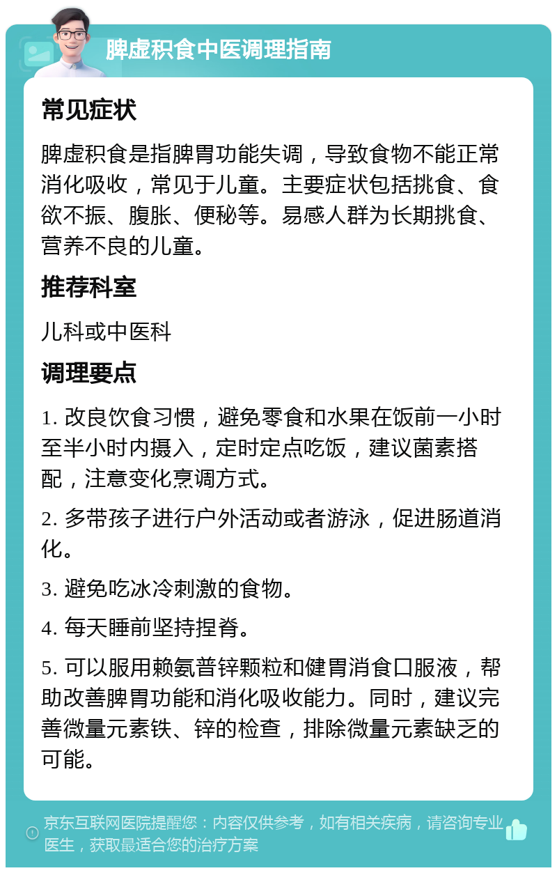 脾虚积食中医调理指南 常见症状 脾虚积食是指脾胃功能失调，导致食物不能正常消化吸收，常见于儿童。主要症状包括挑食、食欲不振、腹胀、便秘等。易感人群为长期挑食、营养不良的儿童。 推荐科室 儿科或中医科 调理要点 1. 改良饮食习惯，避免零食和水果在饭前一小时至半小时内摄入，定时定点吃饭，建议菌素搭配，注意变化烹调方式。 2. 多带孩子进行户外活动或者游泳，促进肠道消化。 3. 避免吃冰冷刺激的食物。 4. 每天睡前坚持捏脊。 5. 可以服用赖氨普锌颗粒和健胃消食口服液，帮助改善脾胃功能和消化吸收能力。同时，建议完善微量元素铁、锌的检查，排除微量元素缺乏的可能。