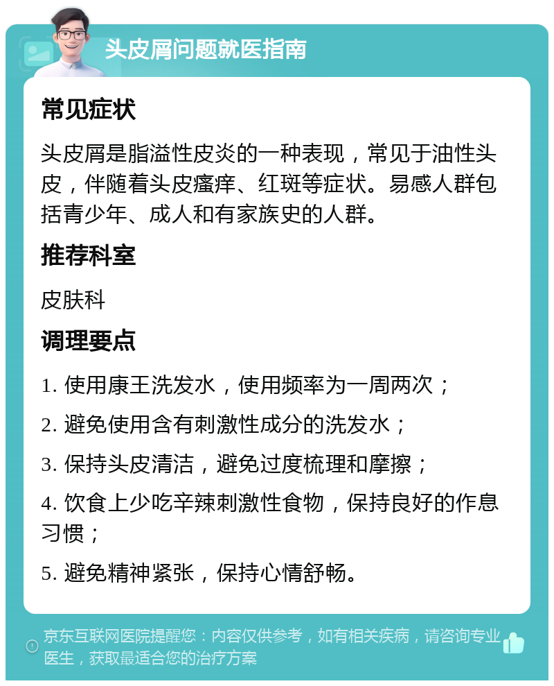 头皮屑问题就医指南 常见症状 头皮屑是脂溢性皮炎的一种表现，常见于油性头皮，伴随着头皮瘙痒、红斑等症状。易感人群包括青少年、成人和有家族史的人群。 推荐科室 皮肤科 调理要点 1. 使用康王洗发水，使用频率为一周两次； 2. 避免使用含有刺激性成分的洗发水； 3. 保持头皮清洁，避免过度梳理和摩擦； 4. 饮食上少吃辛辣刺激性食物，保持良好的作息习惯； 5. 避免精神紧张，保持心情舒畅。