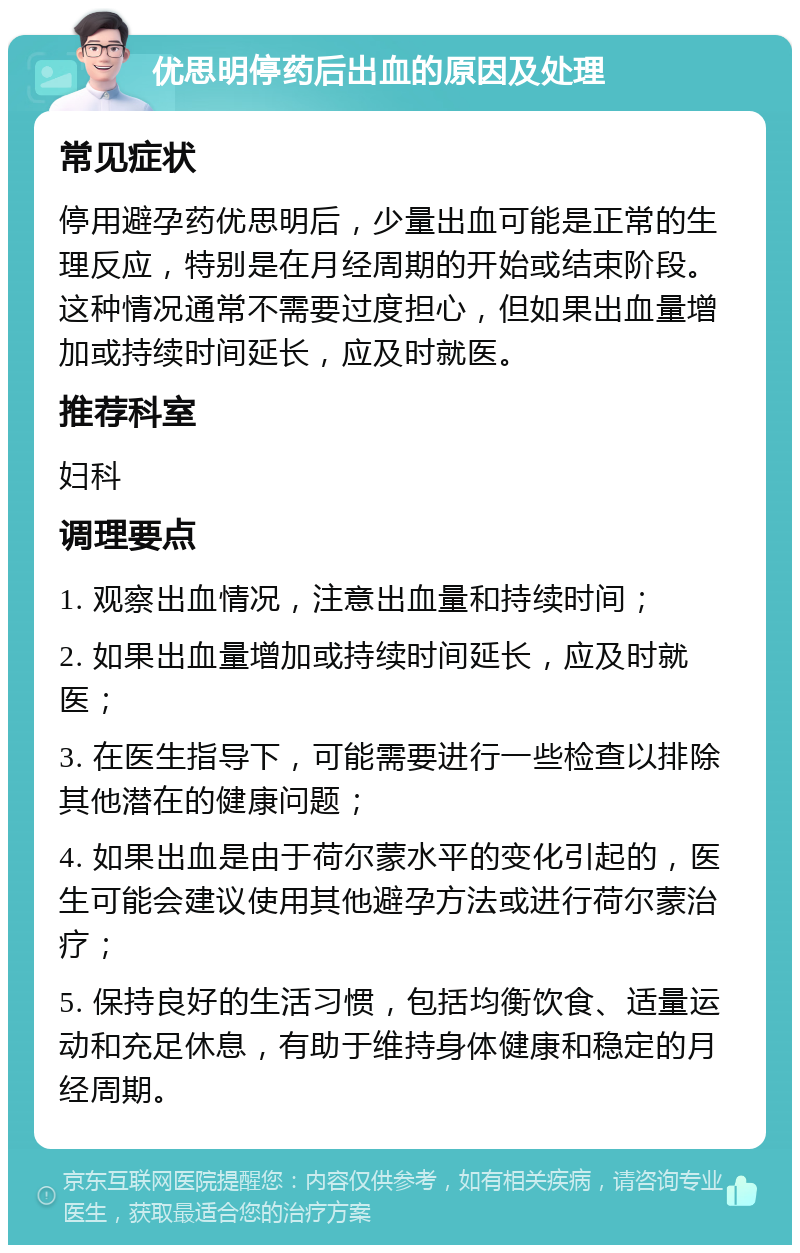 优思明停药后出血的原因及处理 常见症状 停用避孕药优思明后，少量出血可能是正常的生理反应，特别是在月经周期的开始或结束阶段。这种情况通常不需要过度担心，但如果出血量增加或持续时间延长，应及时就医。 推荐科室 妇科 调理要点 1. 观察出血情况，注意出血量和持续时间； 2. 如果出血量增加或持续时间延长，应及时就医； 3. 在医生指导下，可能需要进行一些检查以排除其他潜在的健康问题； 4. 如果出血是由于荷尔蒙水平的变化引起的，医生可能会建议使用其他避孕方法或进行荷尔蒙治疗； 5. 保持良好的生活习惯，包括均衡饮食、适量运动和充足休息，有助于维持身体健康和稳定的月经周期。