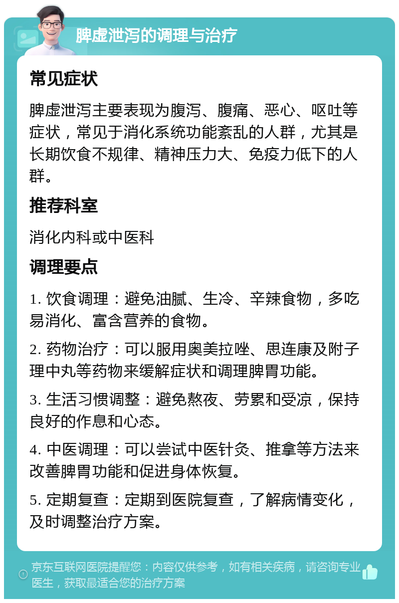 脾虚泄泻的调理与治疗 常见症状 脾虚泄泻主要表现为腹泻、腹痛、恶心、呕吐等症状，常见于消化系统功能紊乱的人群，尤其是长期饮食不规律、精神压力大、免疫力低下的人群。 推荐科室 消化内科或中医科 调理要点 1. 饮食调理：避免油腻、生冷、辛辣食物，多吃易消化、富含营养的食物。 2. 药物治疗：可以服用奥美拉唑、思连康及附子理中丸等药物来缓解症状和调理脾胃功能。 3. 生活习惯调整：避免熬夜、劳累和受凉，保持良好的作息和心态。 4. 中医调理：可以尝试中医针灸、推拿等方法来改善脾胃功能和促进身体恢复。 5. 定期复查：定期到医院复查，了解病情变化，及时调整治疗方案。