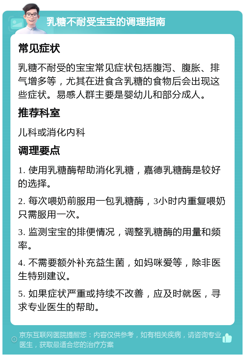 乳糖不耐受宝宝的调理指南 常见症状 乳糖不耐受的宝宝常见症状包括腹泻、腹胀、排气增多等，尤其在进食含乳糖的食物后会出现这些症状。易感人群主要是婴幼儿和部分成人。 推荐科室 儿科或消化内科 调理要点 1. 使用乳糖酶帮助消化乳糖，嘉德乳糖酶是较好的选择。 2. 每次喂奶前服用一包乳糖酶，3小时内重复喂奶只需服用一次。 3. 监测宝宝的排便情况，调整乳糖酶的用量和频率。 4. 不需要额外补充益生菌，如妈咪爱等，除非医生特别建议。 5. 如果症状严重或持续不改善，应及时就医，寻求专业医生的帮助。