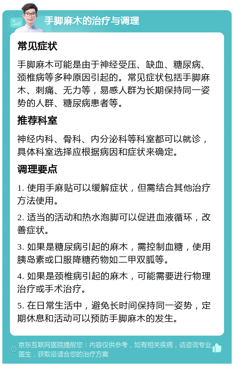 手脚麻木的治疗与调理 常见症状 手脚麻木可能是由于神经受压、缺血、糖尿病、颈椎病等多种原因引起的。常见症状包括手脚麻木、刺痛、无力等，易感人群为长期保持同一姿势的人群、糖尿病患者等。 推荐科室 神经内科、骨科、内分泌科等科室都可以就诊，具体科室选择应根据病因和症状来确定。 调理要点 1. 使用手麻贴可以缓解症状，但需结合其他治疗方法使用。 2. 适当的活动和热水泡脚可以促进血液循环，改善症状。 3. 如果是糖尿病引起的麻木，需控制血糖，使用胰岛素或口服降糖药物如二甲双胍等。 4. 如果是颈椎病引起的麻木，可能需要进行物理治疗或手术治疗。 5. 在日常生活中，避免长时间保持同一姿势，定期休息和活动可以预防手脚麻木的发生。