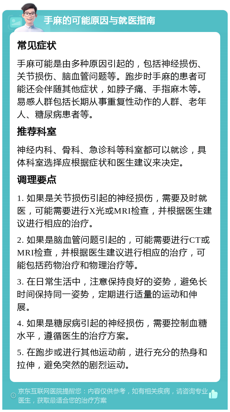 手麻的可能原因与就医指南 常见症状 手麻可能是由多种原因引起的，包括神经损伤、关节损伤、脑血管问题等。跑步时手麻的患者可能还会伴随其他症状，如脖子痛、手指麻木等。易感人群包括长期从事重复性动作的人群、老年人、糖尿病患者等。 推荐科室 神经内科、骨科、急诊科等科室都可以就诊，具体科室选择应根据症状和医生建议来决定。 调理要点 1. 如果是关节损伤引起的神经损伤，需要及时就医，可能需要进行X光或MRI检查，并根据医生建议进行相应的治疗。 2. 如果是脑血管问题引起的，可能需要进行CT或MRI检查，并根据医生建议进行相应的治疗，可能包括药物治疗和物理治疗等。 3. 在日常生活中，注意保持良好的姿势，避免长时间保持同一姿势，定期进行适量的运动和伸展。 4. 如果是糖尿病引起的神经损伤，需要控制血糖水平，遵循医生的治疗方案。 5. 在跑步或进行其他运动前，进行充分的热身和拉伸，避免突然的剧烈运动。