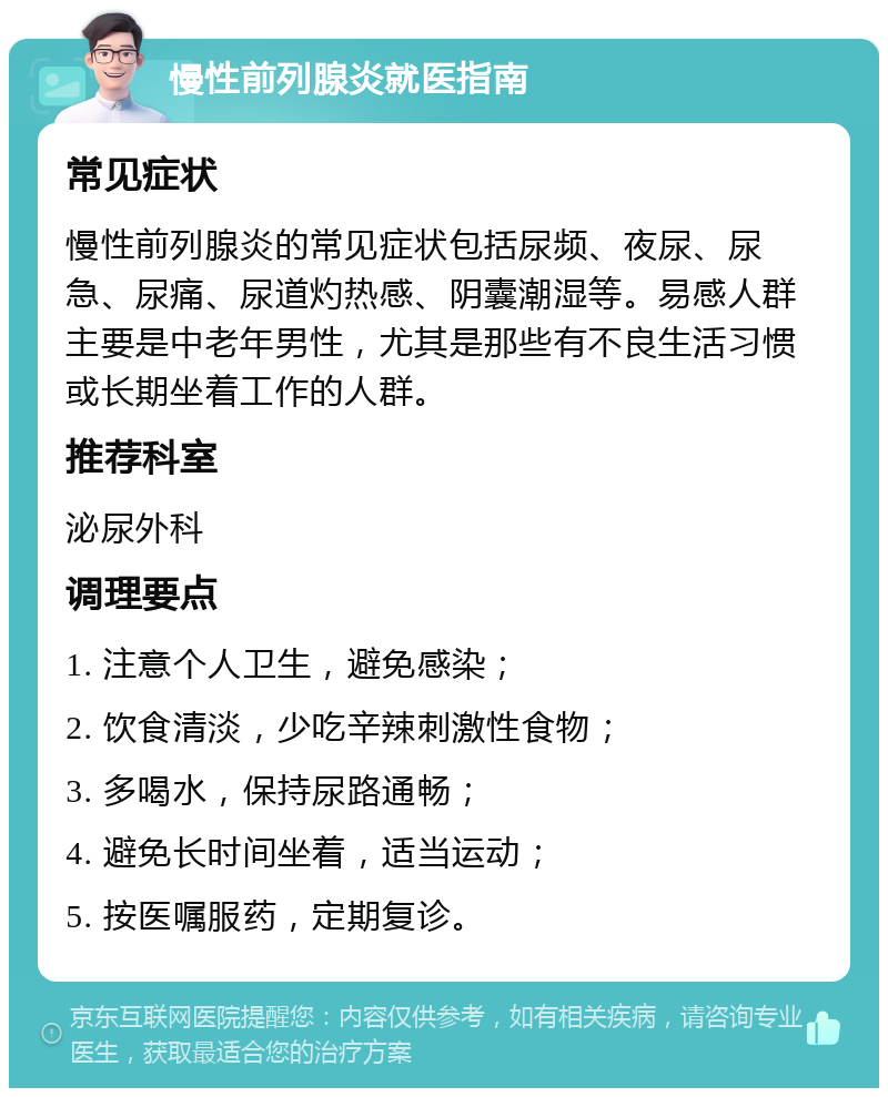 慢性前列腺炎就医指南 常见症状 慢性前列腺炎的常见症状包括尿频、夜尿、尿急、尿痛、尿道灼热感、阴囊潮湿等。易感人群主要是中老年男性，尤其是那些有不良生活习惯或长期坐着工作的人群。 推荐科室 泌尿外科 调理要点 1. 注意个人卫生，避免感染； 2. 饮食清淡，少吃辛辣刺激性食物； 3. 多喝水，保持尿路通畅； 4. 避免长时间坐着，适当运动； 5. 按医嘱服药，定期复诊。