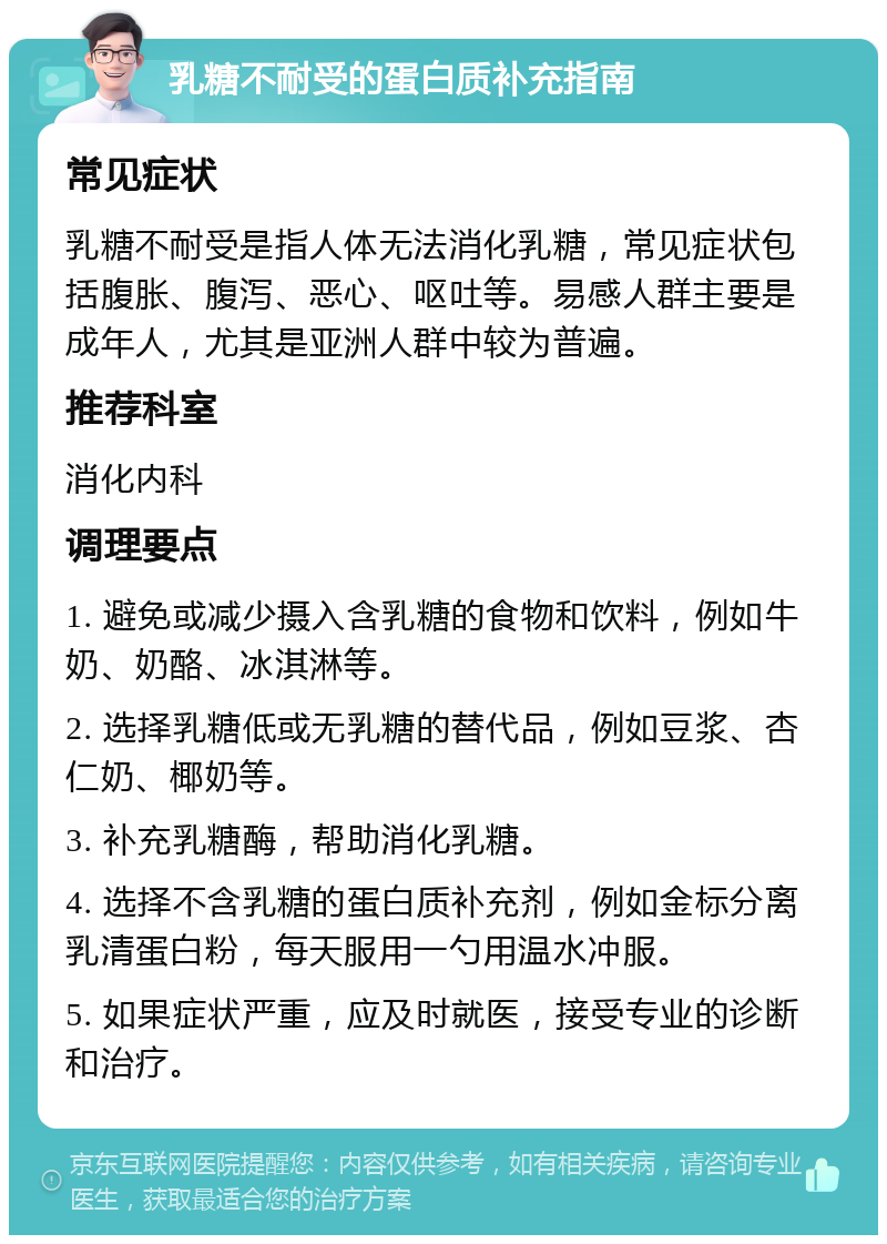 乳糖不耐受的蛋白质补充指南 常见症状 乳糖不耐受是指人体无法消化乳糖，常见症状包括腹胀、腹泻、恶心、呕吐等。易感人群主要是成年人，尤其是亚洲人群中较为普遍。 推荐科室 消化内科 调理要点 1. 避免或减少摄入含乳糖的食物和饮料，例如牛奶、奶酪、冰淇淋等。 2. 选择乳糖低或无乳糖的替代品，例如豆浆、杏仁奶、椰奶等。 3. 补充乳糖酶，帮助消化乳糖。 4. 选择不含乳糖的蛋白质补充剂，例如金标分离乳清蛋白粉，每天服用一勺用温水冲服。 5. 如果症状严重，应及时就医，接受专业的诊断和治疗。