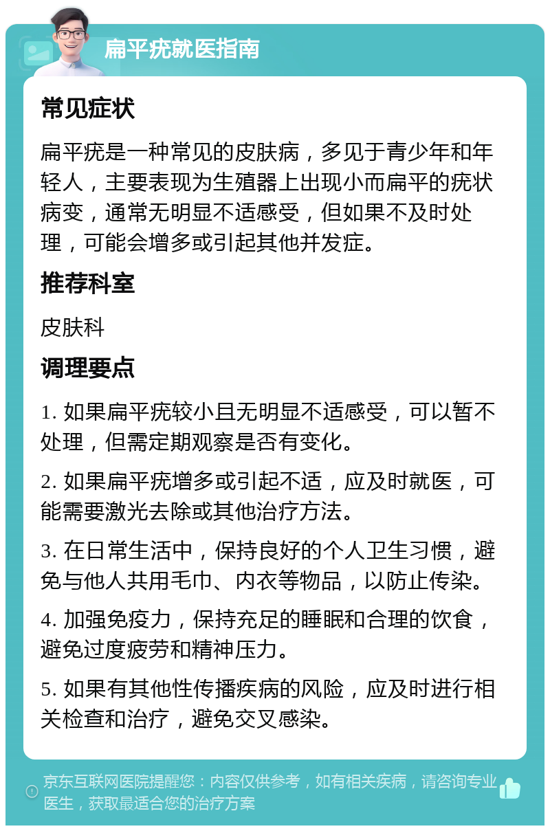 扁平疣就医指南 常见症状 扁平疣是一种常见的皮肤病，多见于青少年和年轻人，主要表现为生殖器上出现小而扁平的疣状病变，通常无明显不适感受，但如果不及时处理，可能会增多或引起其他并发症。 推荐科室 皮肤科 调理要点 1. 如果扁平疣较小且无明显不适感受，可以暂不处理，但需定期观察是否有变化。 2. 如果扁平疣增多或引起不适，应及时就医，可能需要激光去除或其他治疗方法。 3. 在日常生活中，保持良好的个人卫生习惯，避免与他人共用毛巾、内衣等物品，以防止传染。 4. 加强免疫力，保持充足的睡眠和合理的饮食，避免过度疲劳和精神压力。 5. 如果有其他性传播疾病的风险，应及时进行相关检查和治疗，避免交叉感染。