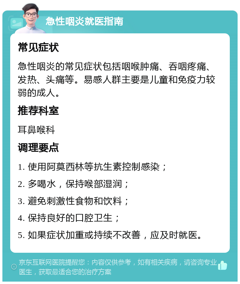 急性咽炎就医指南 常见症状 急性咽炎的常见症状包括咽喉肿痛、吞咽疼痛、发热、头痛等。易感人群主要是儿童和免疫力较弱的成人。 推荐科室 耳鼻喉科 调理要点 1. 使用阿莫西林等抗生素控制感染； 2. 多喝水，保持喉部湿润； 3. 避免刺激性食物和饮料； 4. 保持良好的口腔卫生； 5. 如果症状加重或持续不改善，应及时就医。