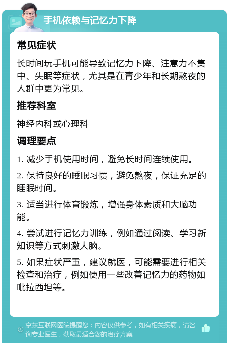 手机依赖与记忆力下降 常见症状 长时间玩手机可能导致记忆力下降、注意力不集中、失眠等症状，尤其是在青少年和长期熬夜的人群中更为常见。 推荐科室 神经内科或心理科 调理要点 1. 减少手机使用时间，避免长时间连续使用。 2. 保持良好的睡眠习惯，避免熬夜，保证充足的睡眠时间。 3. 适当进行体育锻炼，增强身体素质和大脑功能。 4. 尝试进行记忆力训练，例如通过阅读、学习新知识等方式刺激大脑。 5. 如果症状严重，建议就医，可能需要进行相关检查和治疗，例如使用一些改善记忆力的药物如吡拉西坦等。