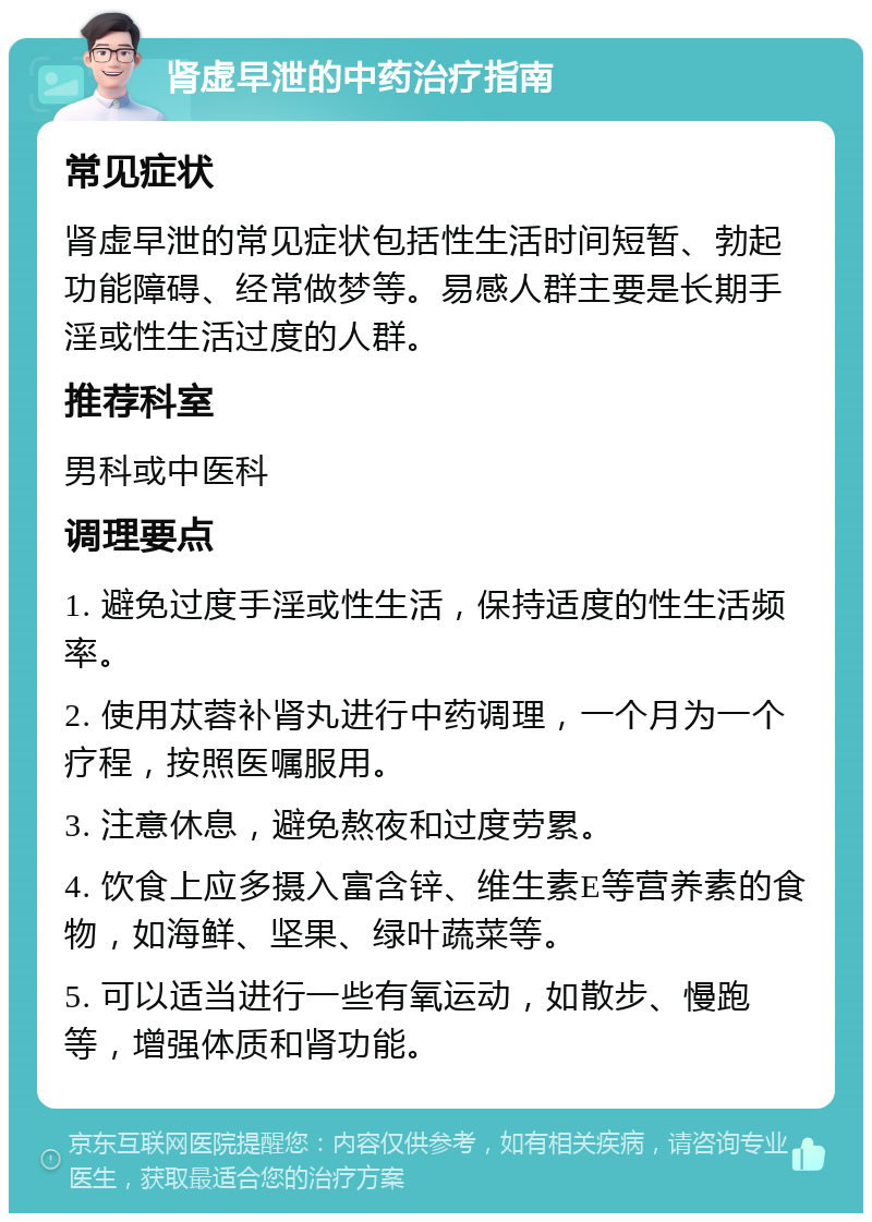 肾虚早泄的中药治疗指南 常见症状 肾虚早泄的常见症状包括性生活时间短暂、勃起功能障碍、经常做梦等。易感人群主要是长期手淫或性生活过度的人群。 推荐科室 男科或中医科 调理要点 1. 避免过度手淫或性生活，保持适度的性生活频率。 2. 使用苁蓉补肾丸进行中药调理，一个月为一个疗程，按照医嘱服用。 3. 注意休息，避免熬夜和过度劳累。 4. 饮食上应多摄入富含锌、维生素E等营养素的食物，如海鲜、坚果、绿叶蔬菜等。 5. 可以适当进行一些有氧运动，如散步、慢跑等，增强体质和肾功能。