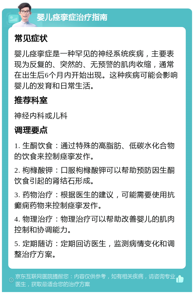 婴儿痉挛症治疗指南 常见症状 婴儿痉挛症是一种罕见的神经系统疾病，主要表现为反复的、突然的、无预警的肌肉收缩，通常在出生后6个月内开始出现。这种疾病可能会影响婴儿的发育和日常生活。 推荐科室 神经内科或儿科 调理要点 1. 生酮饮食：通过特殊的高脂肪、低碳水化合物的饮食来控制痉挛发作。 2. 枸橼酸钾：口服枸橼酸钾可以帮助预防因生酮饮食引起的肾结石形成。 3. 药物治疗：根据医生的建议，可能需要使用抗癫痫药物来控制痉挛发作。 4. 物理治疗：物理治疗可以帮助改善婴儿的肌肉控制和协调能力。 5. 定期随访：定期回访医生，监测病情变化和调整治疗方案。