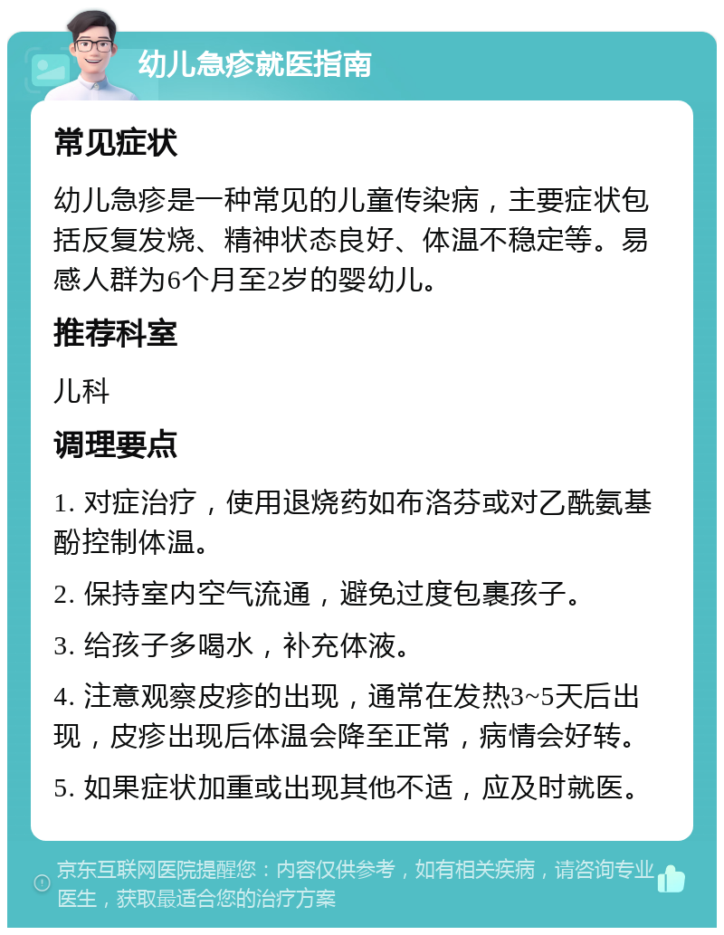 幼儿急疹就医指南 常见症状 幼儿急疹是一种常见的儿童传染病，主要症状包括反复发烧、精神状态良好、体温不稳定等。易感人群为6个月至2岁的婴幼儿。 推荐科室 儿科 调理要点 1. 对症治疗，使用退烧药如布洛芬或对乙酰氨基酚控制体温。 2. 保持室内空气流通，避免过度包裹孩子。 3. 给孩子多喝水，补充体液。 4. 注意观察皮疹的出现，通常在发热3~5天后出现，皮疹出现后体温会降至正常，病情会好转。 5. 如果症状加重或出现其他不适，应及时就医。