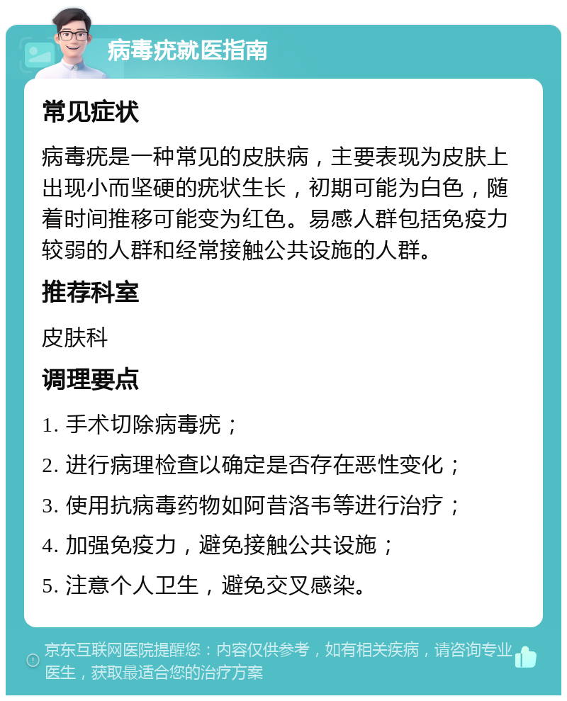 病毒疣就医指南 常见症状 病毒疣是一种常见的皮肤病，主要表现为皮肤上出现小而坚硬的疣状生长，初期可能为白色，随着时间推移可能变为红色。易感人群包括免疫力较弱的人群和经常接触公共设施的人群。 推荐科室 皮肤科 调理要点 1. 手术切除病毒疣； 2. 进行病理检查以确定是否存在恶性变化； 3. 使用抗病毒药物如阿昔洛韦等进行治疗； 4. 加强免疫力，避免接触公共设施； 5. 注意个人卫生，避免交叉感染。