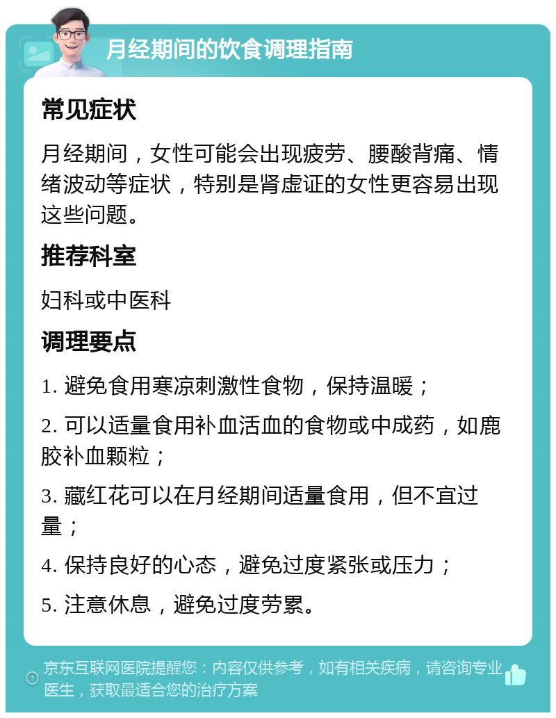 月经期间的饮食调理指南 常见症状 月经期间，女性可能会出现疲劳、腰酸背痛、情绪波动等症状，特别是肾虚证的女性更容易出现这些问题。 推荐科室 妇科或中医科 调理要点 1. 避免食用寒凉刺激性食物，保持温暖； 2. 可以适量食用补血活血的食物或中成药，如鹿胶补血颗粒； 3. 藏红花可以在月经期间适量食用，但不宜过量； 4. 保持良好的心态，避免过度紧张或压力； 5. 注意休息，避免过度劳累。