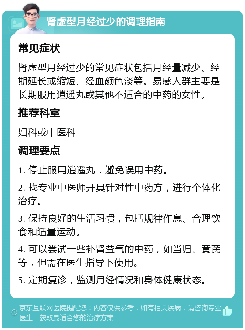 肾虚型月经过少的调理指南 常见症状 肾虚型月经过少的常见症状包括月经量减少、经期延长或缩短、经血颜色淡等。易感人群主要是长期服用逍遥丸或其他不适合的中药的女性。 推荐科室 妇科或中医科 调理要点 1. 停止服用逍遥丸，避免误用中药。 2. 找专业中医师开具针对性中药方，进行个体化治疗。 3. 保持良好的生活习惯，包括规律作息、合理饮食和适量运动。 4. 可以尝试一些补肾益气的中药，如当归、黄芪等，但需在医生指导下使用。 5. 定期复诊，监测月经情况和身体健康状态。